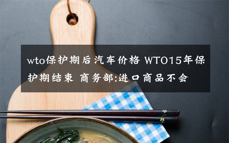 wto保护期后汽车价格 WTO15年保护期结束 商务部:进口商品不会大幅降价