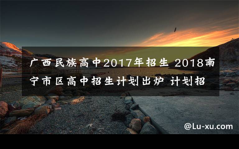 广西民族高中2017年招生 2018南宁市区高中招生计划出炉 计划招生3.9万人