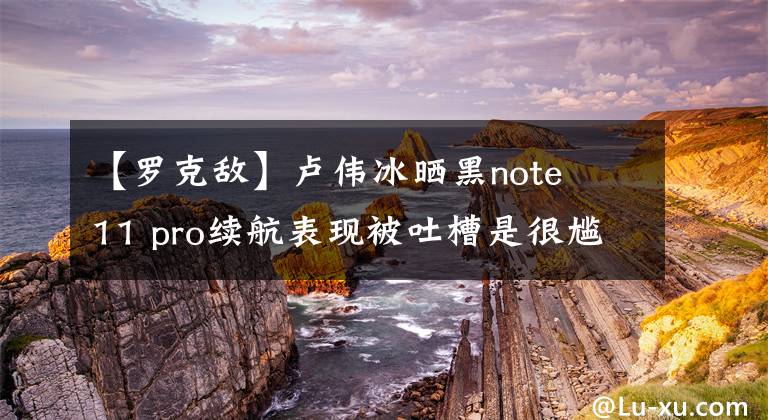 【罗克敌】卢伟冰晒黑note  11 pro续航表现被吐槽是很尴尬的。网民：敢给我看明亮的画面时间吗？