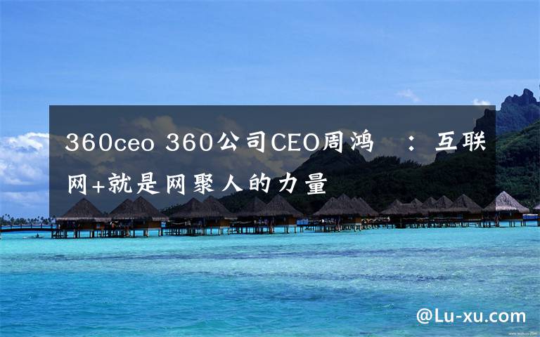 360ceo 360公司CEO周鸿祎：互联网+就是网聚人的力量