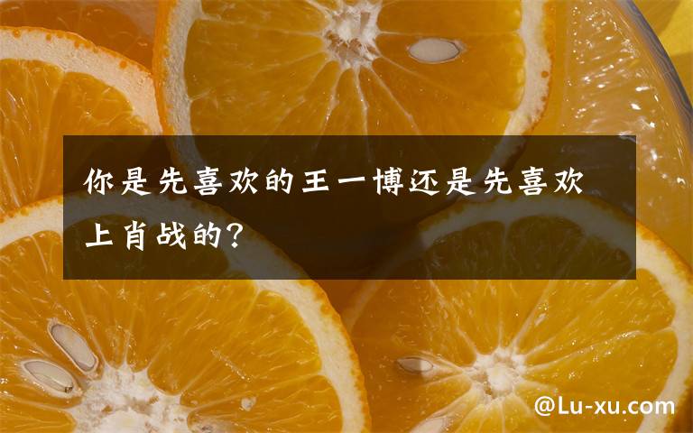 你是先喜欢的王一博还是先喜欢上肖战的？