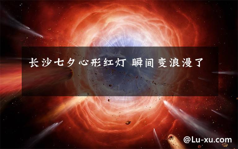 长沙七夕心形红灯 瞬间变浪漫了文章配图