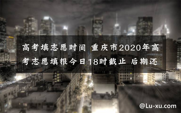 高考填志愿时间 重庆市2020年高考志愿填报今日18时截止 后期还有这些时间点需要注意