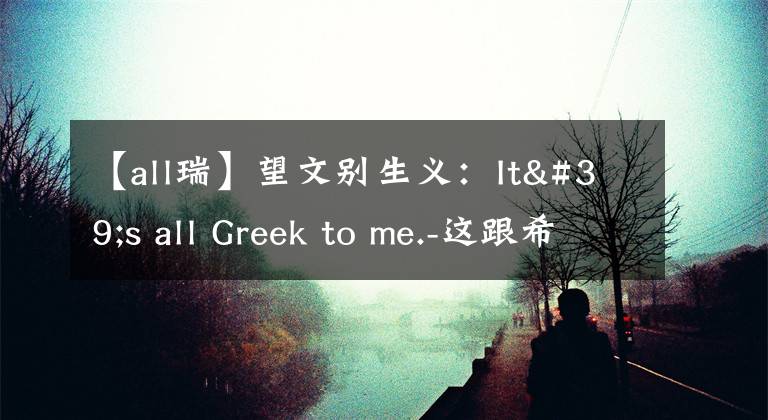【all瑞】望文别生义：It's all Greek to me.-这跟希腊有关？