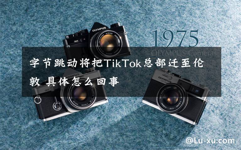 字节跳动将把TikTok总部迁至伦敦 具体怎么回事