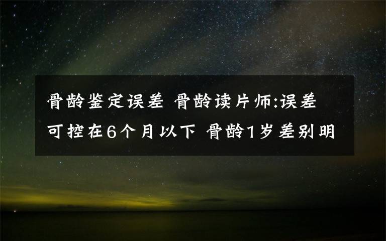 骨龄鉴定误差 骨龄读片师:误差可控在6个月以下 骨龄1岁差别明显