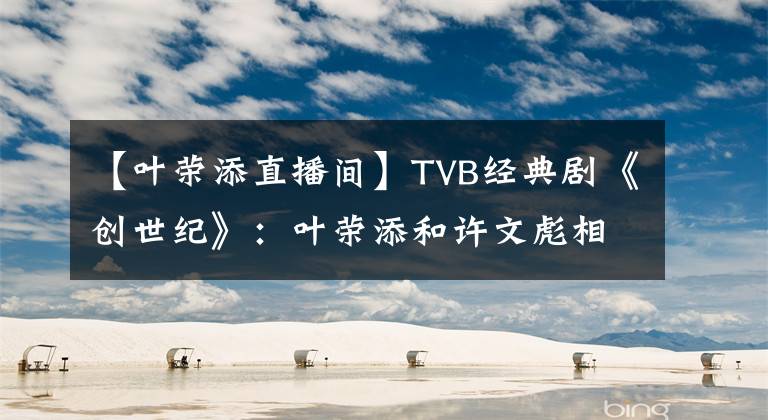 【叶荣添直播间】TVB经典剧《创世纪》：叶荣添和许文彪相比，最大的优势是什么？