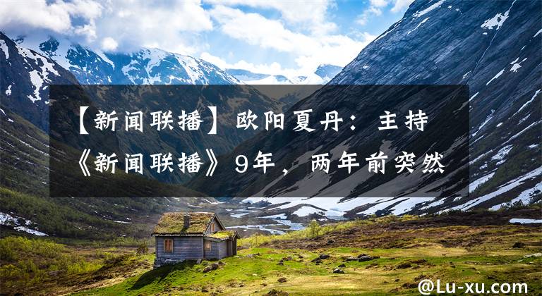 【新闻联播】欧阳夏丹：主持《新闻联播》9年，两年前突然消失，背后有何隐情