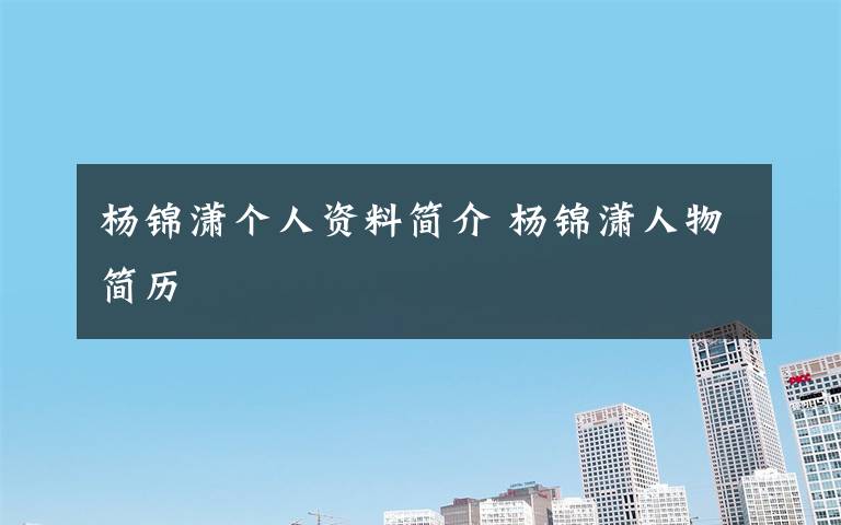 杨锦潇个人资料简介 杨锦潇人物简历文章配图