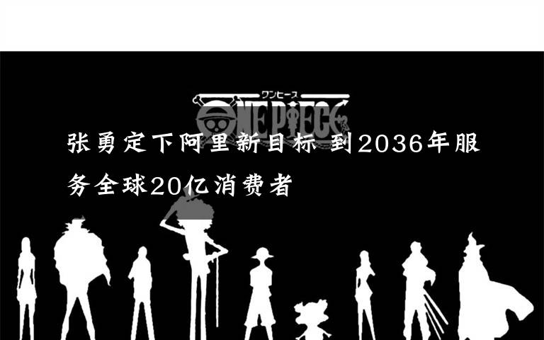 张勇定下阿里新目标 到2036年服务全球20亿消费者