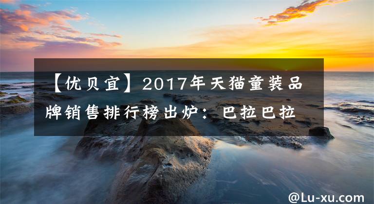 【优贝宜】2017年天猫童装品牌销售排行榜出炉：巴拉巴拉童装品牌深受喜爱！