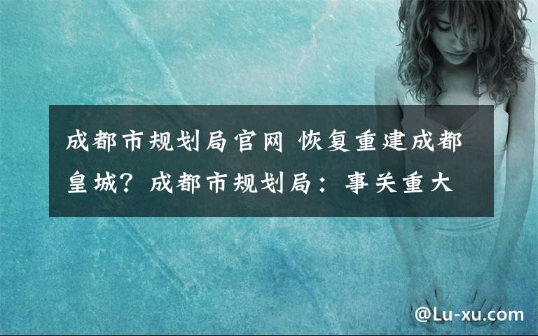 成都市规划局官网 恢复重建成都皇城？成都市规划局：事关重大还在研究论证