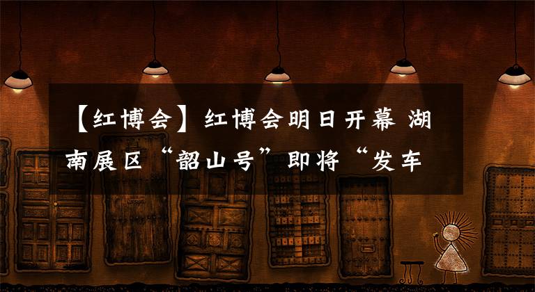 【红博会】红博会明日开幕 湖南展区“韶山号”即将“发车”