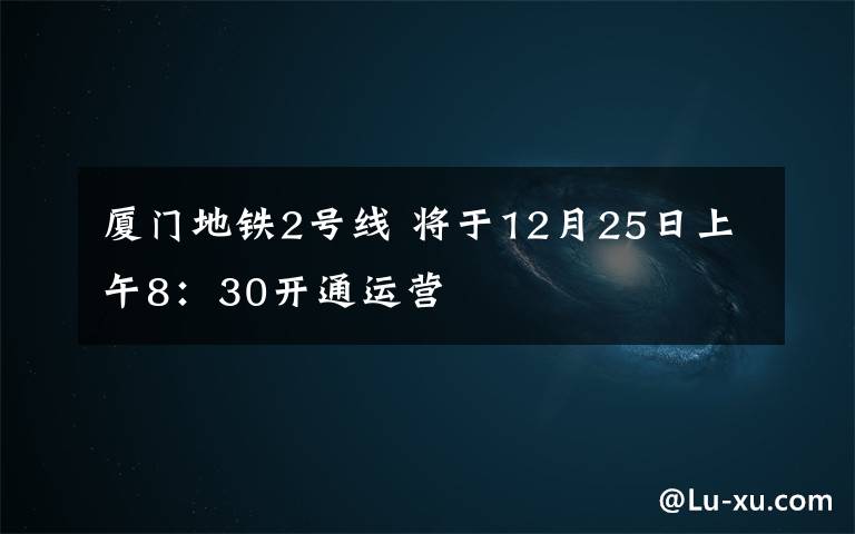 厦门地铁2号线 将于12月25日上午8：30开通运营