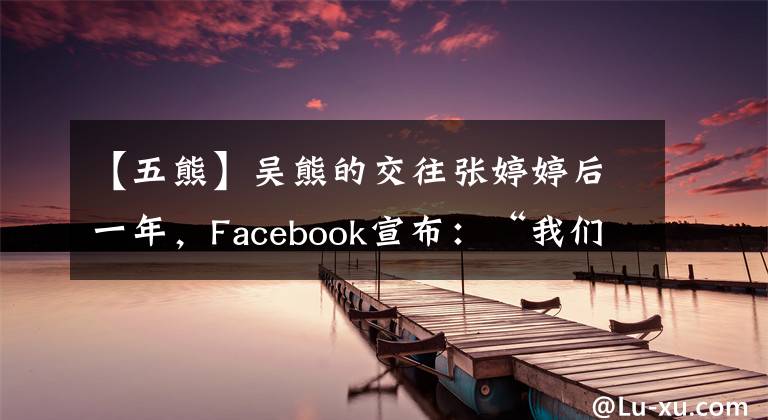 【五熊】吴熊的交往张婷婷后一年，Facebook宣布：“我们分手了。”