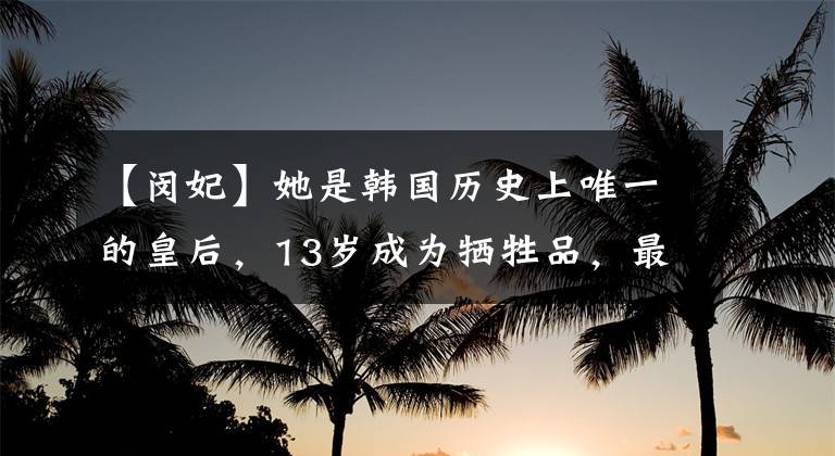 【闵妃】她是韩国历史上唯一的皇后，13岁成为牺牲品，最终在街上乞讨