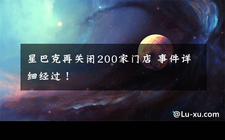 星巴克再关闭200家门店 事件详细经过！