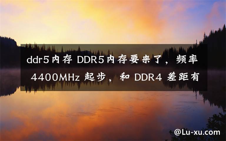 ddr5内存 DDR5内存要来了，频率 4400MHz 起步，和 DDR4 差距有多大