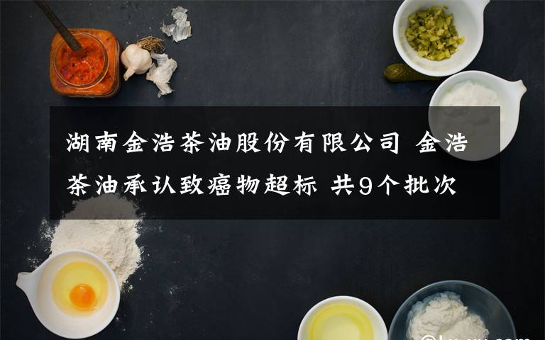 湖南金浩茶油股份有限公司 金浩茶油承认致癌物超标 共9个批次产品不合格