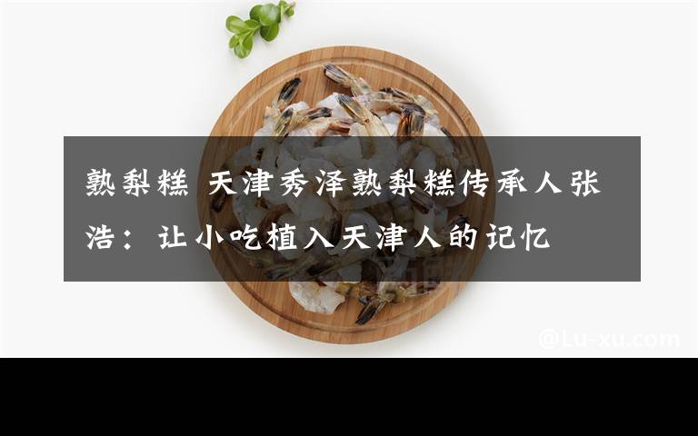 熟梨糕 天津秀泽熟梨糕传承人张浩：让小吃植入天津人的记忆