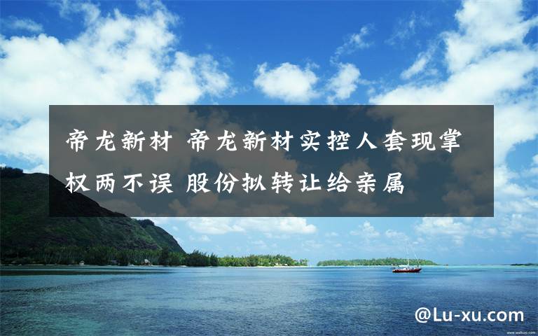 帝龙新材 帝龙新材实控人套现掌权两不误 股份拟转让给亲属