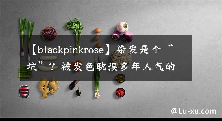 【blackpinkrose】染发是个“坑”？被发色耽误多年人气的Rose，靠换发色终于逆袭