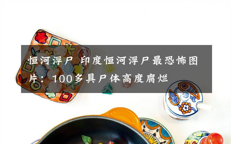 恒河浮尸 印度恒河浮尸最恐怖图片：100多具尸体高度腐烂