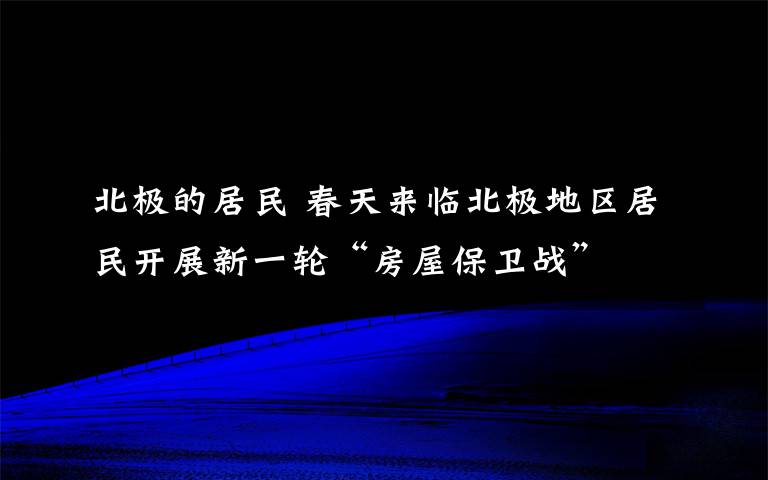 北极的居民 春天来临北极地区居民开展新一轮“房屋保卫战”