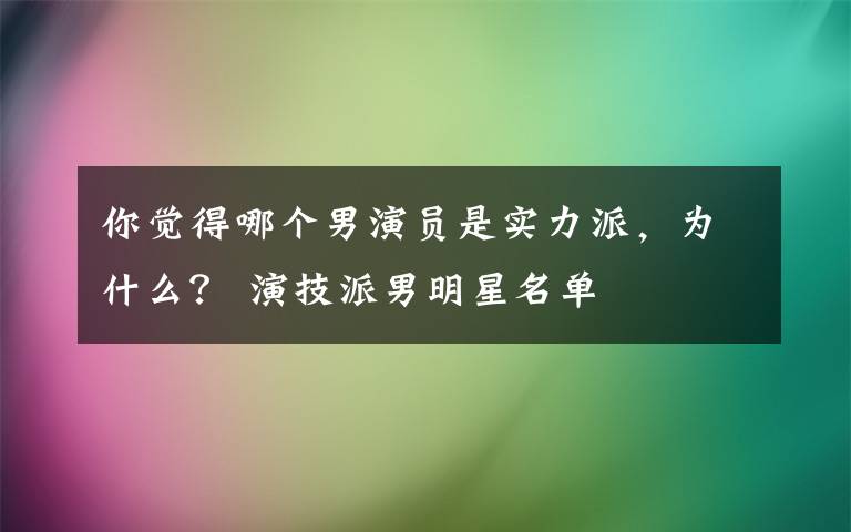 你觉得哪个男演员是实力派，为什么？ 演技派男明星名单