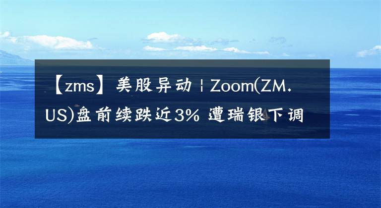 【zms】美股异动 | Zoom(ZM.US)盘前续跌近3% 遭瑞银下调评级至卖出