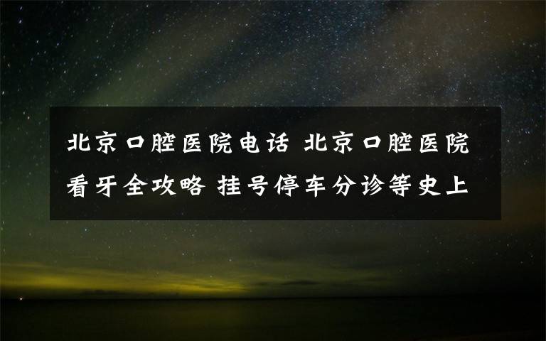 北京口腔医院电话 北京口腔医院看牙全攻略 挂号停车分诊等史上最详细