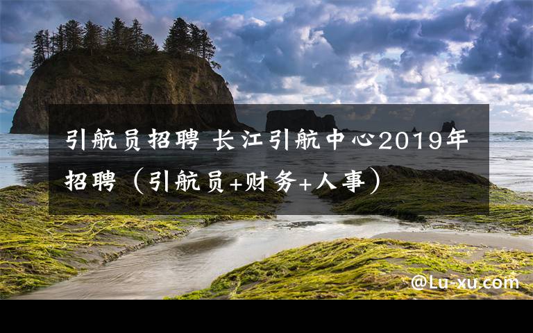 引航员招聘 长江引航中心2019年招聘（引航员+财务+人事）