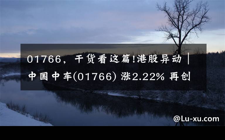 01766，干货看这篇!港股异动︱中国中车(01766) 涨2.22% 再创十一年新高