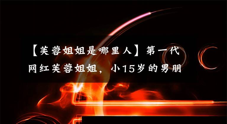 【芙蓉姐姐是哪里人】第一代网红芙蓉姐姐，小15岁的男朋友，生了未婚孩子的她过得怎么样？