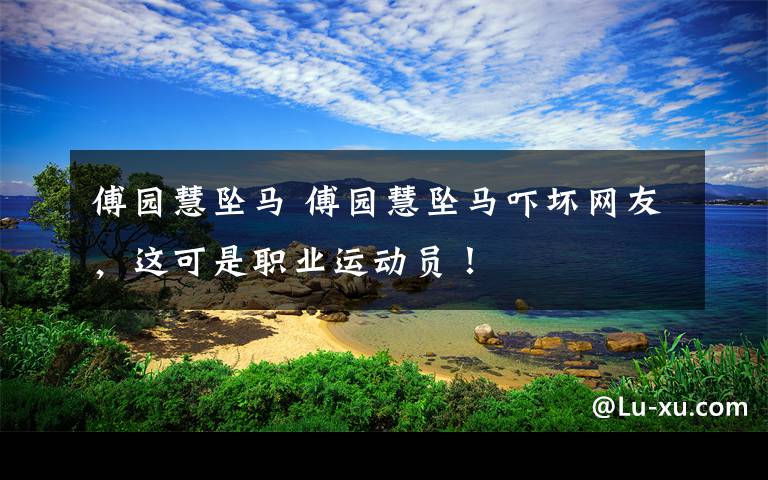 傅园慧坠马 傅园慧坠马吓坏网友，这可是职业运动员！