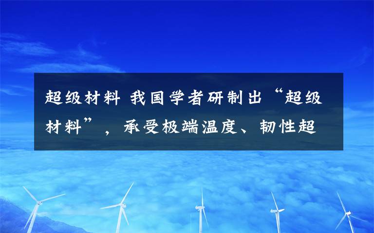 超级材料 我国学者研制出“超级材料”，承受极端温度、韧性超传统材料