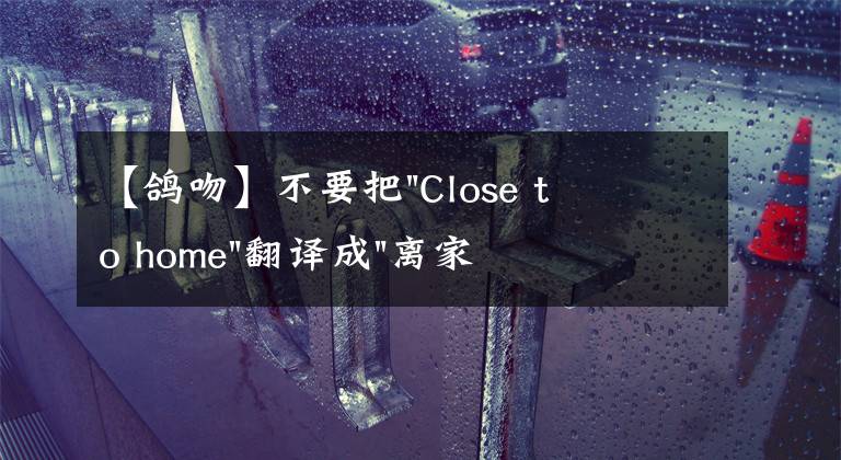 【鸽吻】不要把"Close to home"翻译成"离家很近"，理解错就尴尬了