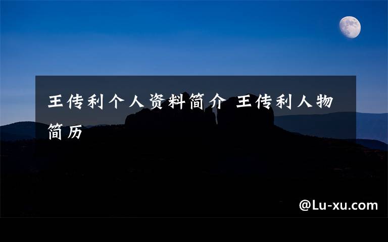 王传利个人资料简介 王传利人物简历文章配图