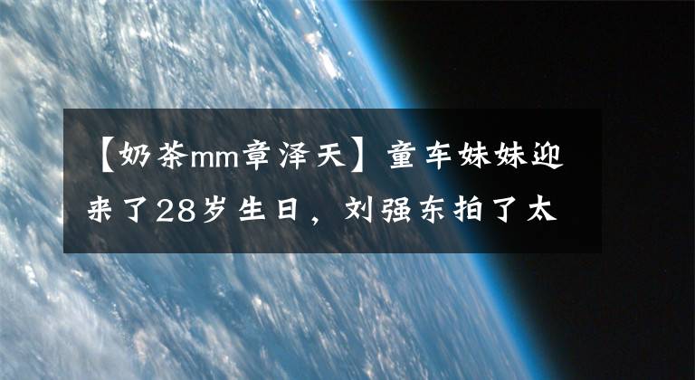 【奶茶mm章泽天】童车妹妹迎来了28岁生日，刘强东拍了太直男的照片，还在2月从剑桥硕士毕业。