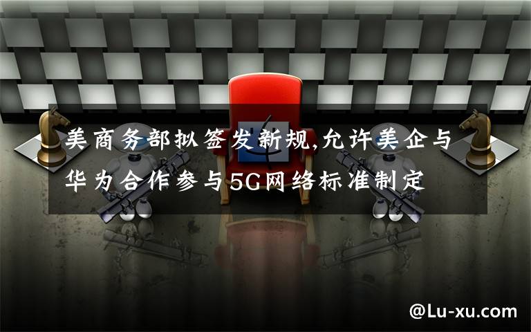 美商务部拟签发新规,允许美企与华为合作参与5G网络标准制定