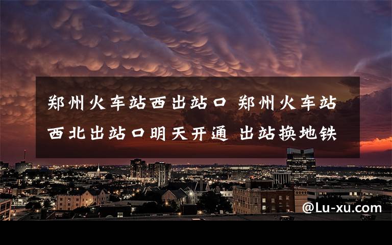 郑州火车站西出站口 郑州火车站西北出站口明天开通 出站换地铁更方便