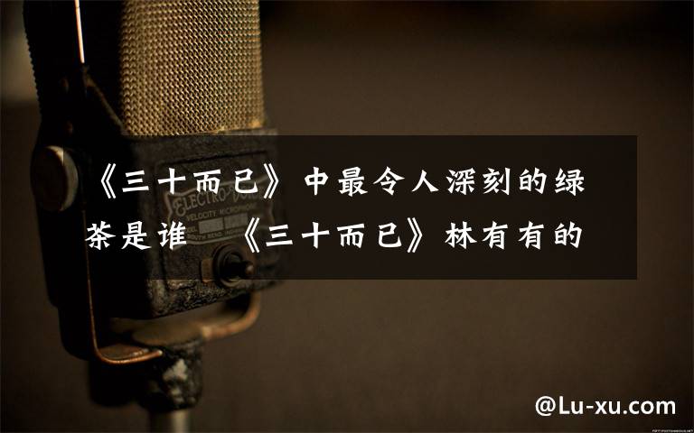 《三十而已》中最令人深刻的绿茶是谁   《三十而已》林有有的扮演者是谁