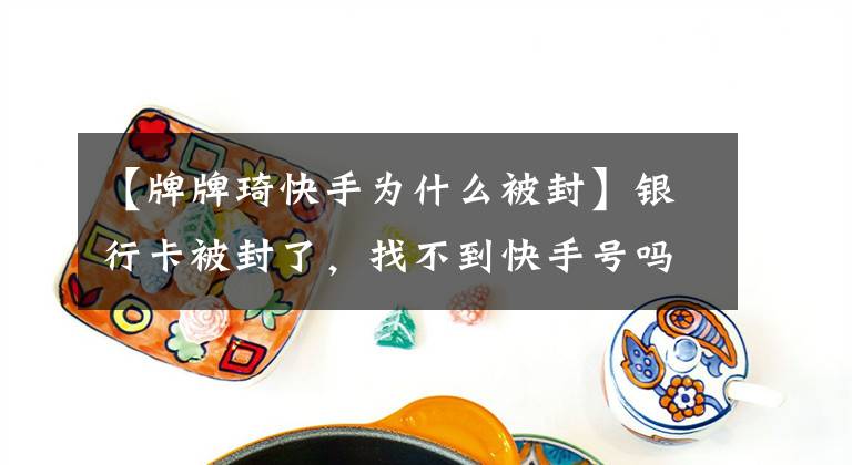 【牌牌琦快手为什么被封】银行卡被封了，找不到快手号吗？速查单为什么那么生气？