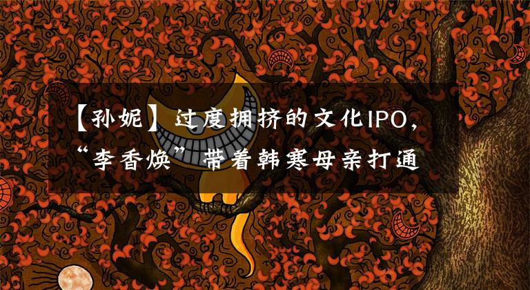 【孙妮】过度拥挤的文化IPO，“李香焕”带着韩寒母亲打通创业板。