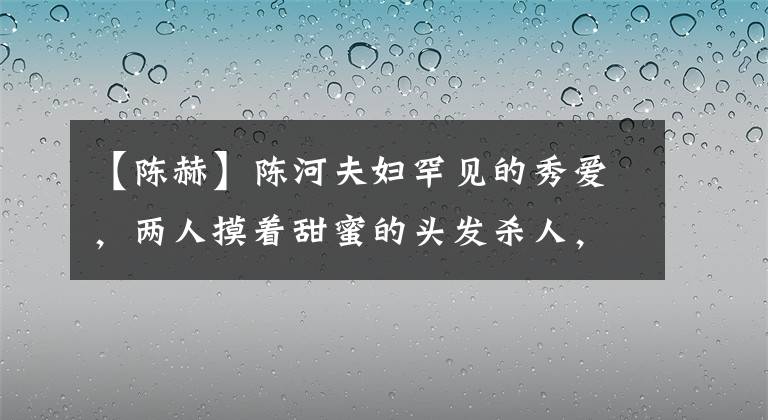 【陈赫】陈河夫妇罕见的秀爱，两人摸着甜蜜的头发杀人，张紫萱幸福的脸，令人羡慕