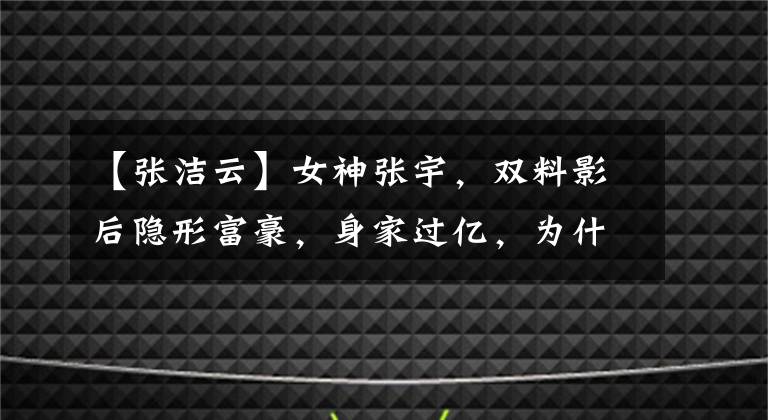 【张洁云】女神张宇，双料影后隐形富豪，身家过亿，为什么说自己可怜？