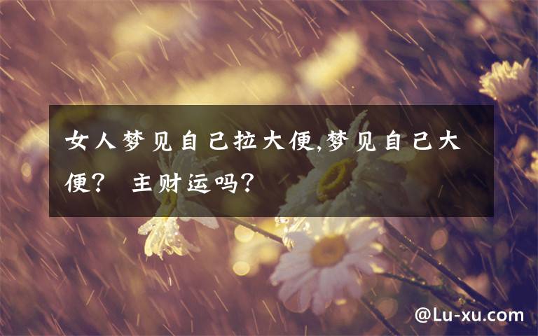 女人梦见自己拉大便,梦见自己大便？ 主财运吗？