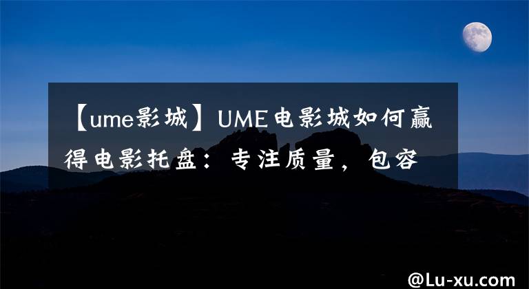 【ume影城】UME电影城如何赢得电影托盘：专注质量，包容变化。