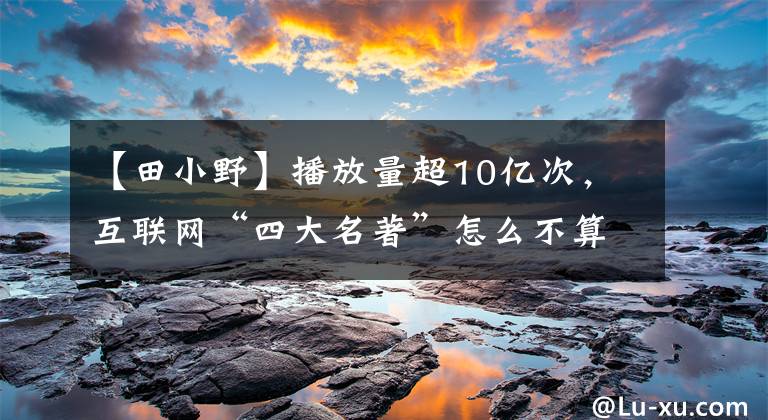 【田小野】播放量超10亿次，互联网“四大名著”怎么不算红呢？