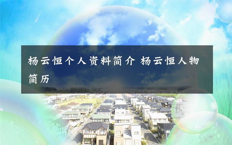 杨云恒个人资料简介 杨云恒人物简历文章配图